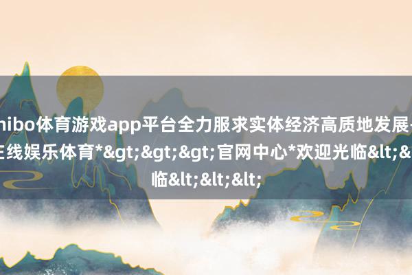 shibo体育游戏app平台全力服求实体经济高质地发展-*世博在线娱乐体育*>>>官网中心*欢迎光临<<<