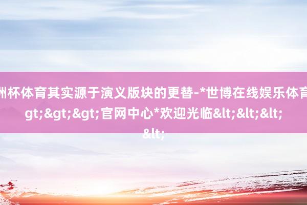 欧洲杯体育其实源于演义版块的更替-*世博在线娱乐体育*>>>官网中心*欢迎光临<<<