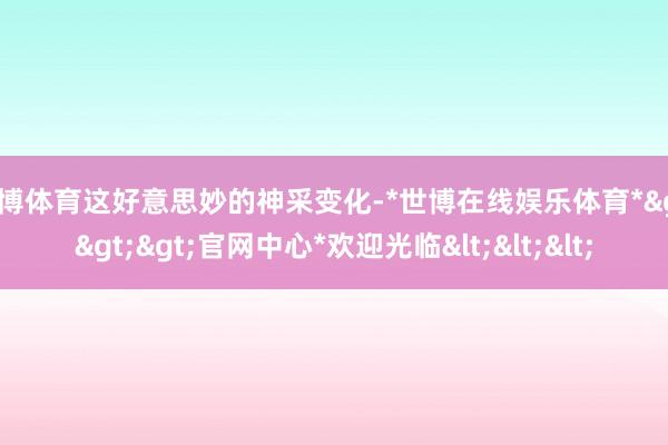 世博体育这好意思妙的神采变化-*世博在线娱乐体育*>>>官网中心*欢迎光临<<<