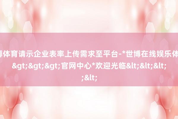 世博体育请示企业表率上传需求至平台-*世博在线娱乐体育*>>>官网中心*欢迎光临<<<
