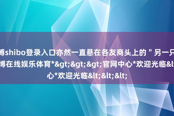 世博shibo登录入口亦然一直悬在各友商头上的＂另一只靴子＂-*世博在线娱乐体育*>>>官网中心*欢迎光临<<<