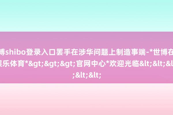 世博shibo登录入口罢手在涉华问题上制造事端-*世博在线娱乐体育*>>>官网中心*欢迎光临<<<