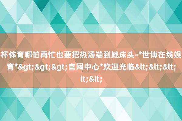 欧洲杯体育哪怕再忙也要把热汤端到她床头-*世博在线娱乐体育*>>>官网中心*欢迎光临<<<