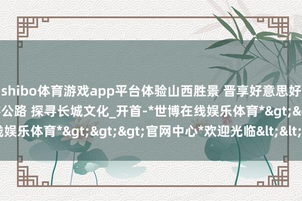 shibo体育游戏app平台体验山西胜景 晋享好意思好路径丨自驾长城一号旅游公路 探寻长城文化_开首-*世博在线娱乐体育*>>>官网中心*欢迎光临<<<