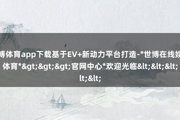 世博体育app下载基于EV+新动力平台打造-*世博在线娱乐体育*>>>官网中心*欢迎光临<<<