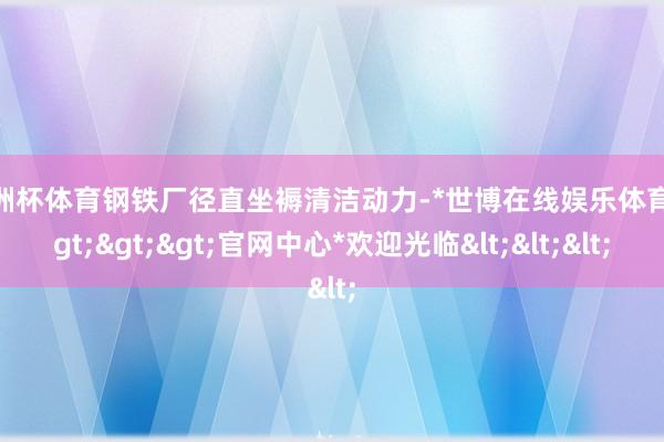 欧洲杯体育钢铁厂径直坐褥清洁动力-*世博在线娱乐体育*>>>官网中心*欢迎光临<<<