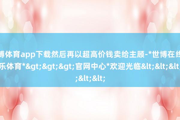 世博体育app下载然后再以超高价钱卖给主顾-*世博在线娱乐体育*>>>官网中心*欢迎光临<<<