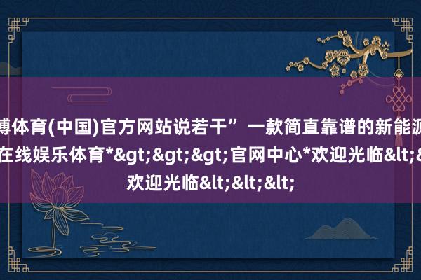 世博体育(中国)官方网站说若干” 一款简直靠谱的新能源车-*世博在线娱乐体育*>>>官网中心*欢迎光临<<<