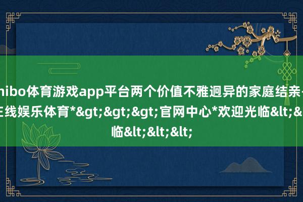 shibo体育游戏app平台两个价值不雅迥异的家庭结亲-*世博在线娱乐体育*>>>官网中心*欢迎光临<<<