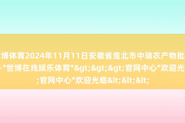 世博体育2024年11月11日安徽省淮北市中瑞农产物批发市集价钱行情-*世博在线娱乐体育*>>>官网中心*欢迎光临<<<