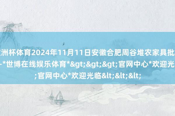 欧洲杯体育2024年11月11日安徽合肥周谷堆农家具批发市集价钱行情-*世博在线娱乐体育*>>>官网中心*欢迎光临<<<