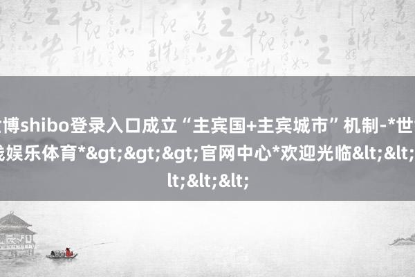 世博shibo登录入口成立“主宾国+主宾城市”机制-*世博在线娱乐体育*>>>官网中心*欢迎光临<<<