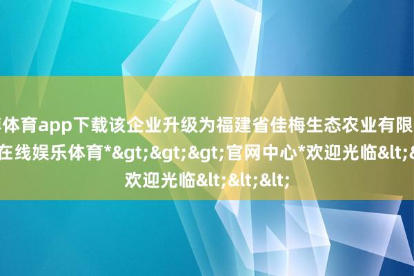 世博体育app下载该企业升级为福建省佳梅生态农业有限公司-*世博在线娱乐体育*>>>官网中心*欢迎光临<<<