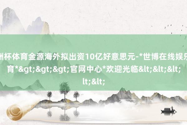 欧洲杯体育金源海外拟出资10亿好意思元-*世博在线娱乐体育*>>>官网中心*欢迎光临<<<