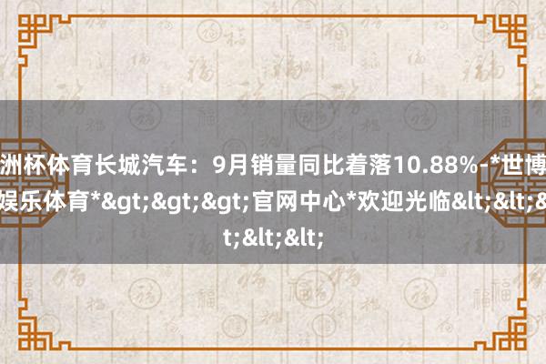 欧洲杯体育长城汽车：9月销量同比着落10.88%-*世博在线娱乐体育*>>>官网中心*欢迎光临<<<