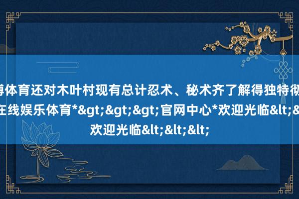 世博体育还对木叶村现有总计忍术、秘术齐了解得独特彻底-*世博在线娱乐体育*>>>官网中心*欢迎光临<<<