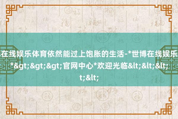 世博在线娱乐体育依然能过上饱胀的生活-*世博在线娱乐体育*>>>官网中心*欢迎光临<<<