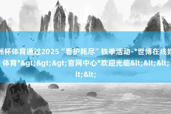 欧洲杯体育通过2025“看护耗尽”铁拳活动-*世博在线娱乐体育*>>>官网中心*欢迎光临<<<