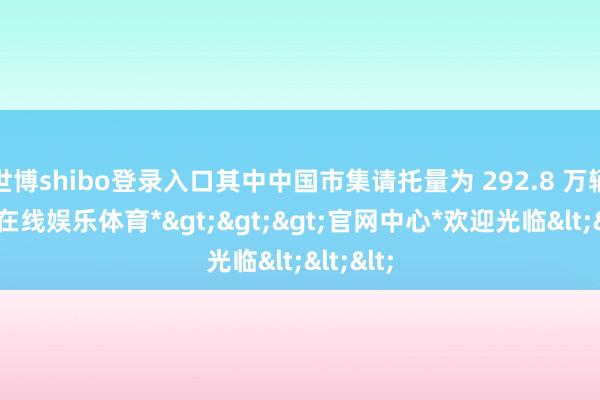 世博shibo登录入口其中中国市集请托量为 292.8 万辆-*世博在线娱乐体育*>>>官网中心*欢迎光临<<<