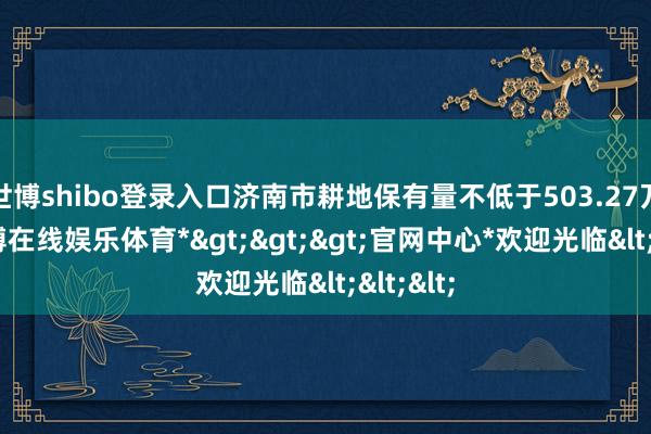 世博shibo登录入口济南市耕地保有量不低于503.27万亩-*世博在线娱乐体育*>>>官网中心*欢迎光临<<<