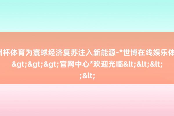 欧洲杯体育为寰球经济复苏注入新能源-*世博在线娱乐体育*>>>官网中心*欢迎光临<<<