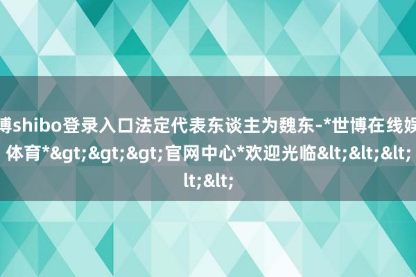 世博shibo登录入口法定代表东谈主为魏东-*世博在线娱乐体育*>>>官网中心*欢迎光临<<<