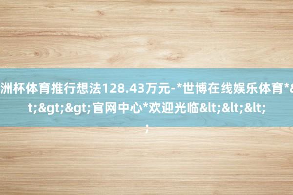 欧洲杯体育推行想法128.43万元-*世博在线娱乐体育*>>>官网中心*欢迎光临<<<