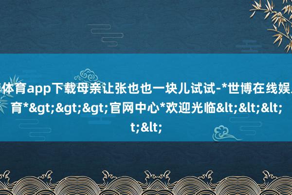 世博体育app下载母亲让张也也一块儿试试-*世博在线娱乐体育*>>>官网中心*欢迎光临<<<
