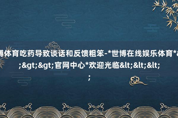 世博体育吃药导致谈话和反馈粗笨-*世博在线娱乐体育*>>>官网中心*欢迎光临<<<