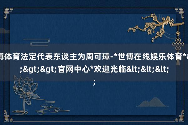 世博体育法定代表东谈主为周可璋-*世博在线娱乐体育*>>>官网中心*欢迎光临<<<
