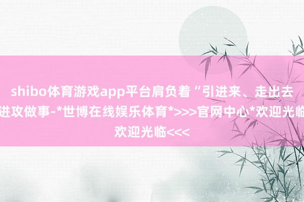 shibo体育游戏app平台肩负着“引进来、走出去”的进攻做事-*世博在线娱乐体育*>>>官网中心*欢迎光临<<<