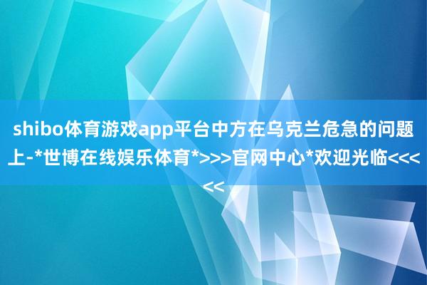shibo体育游戏app平台中方在乌克兰危急的问题上-*世博在线娱乐体育*>>>官网中心*欢迎光临<<<