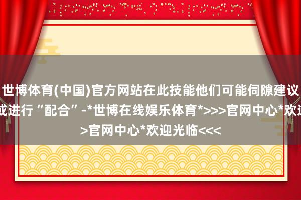 世博体育(中国)官方网站在此技能他们可能伺隙建议保握计议或进行“配合”-*世博在线娱乐体育*>>>官网中心*欢迎光临<<<