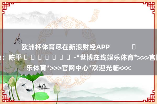 欧洲杯体育尽在新浪财经APP            						连累裁剪：陈平 							-*世博在线娱乐体育*>>>官网中心*欢迎光临<<<