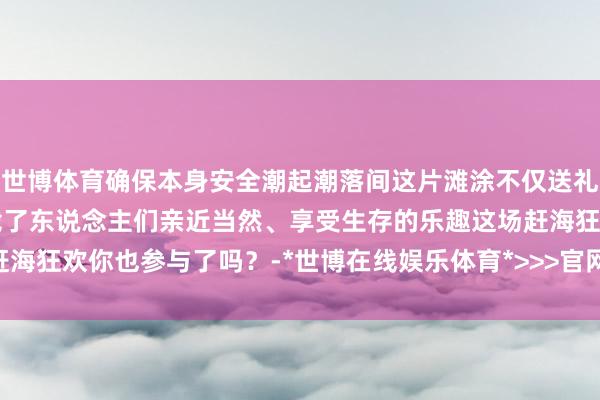 世博体育确保本身安全潮起潮落间这片滩涂不仅送礼了鲜好意思的海鲜更承载了东说念主们亲近当然、享受生存的乐趣这场赶海狂欢你也参与了吗？-*世博在线娱乐体育*>>>官网中心*欢迎光临<<<