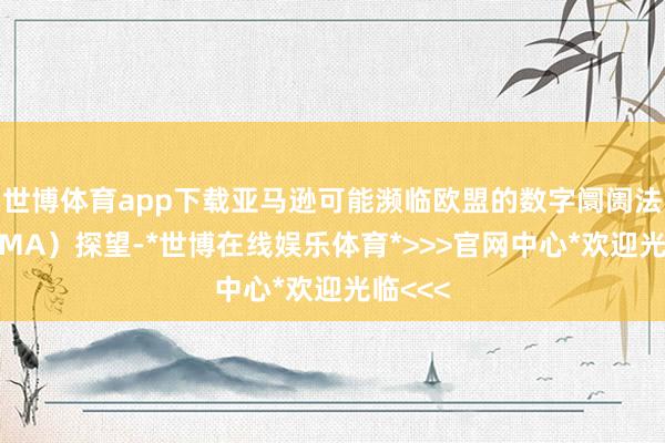 世博体育app下载亚马逊可能濒临欧盟的数字阛阓法案（DMA）探望-*世博在线娱乐体育*>>>官网中心*欢迎光临<<<