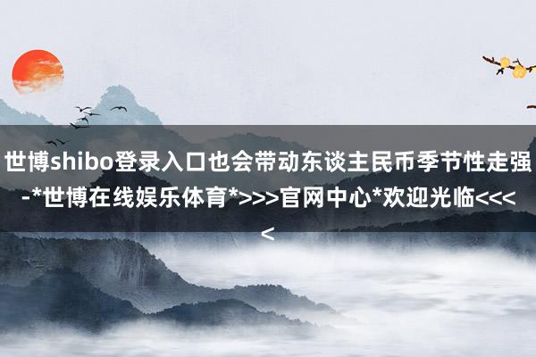 世博shibo登录入口也会带动东谈主民币季节性走强-*世博在线娱乐体育*>>>官网中心*欢迎光临<<<