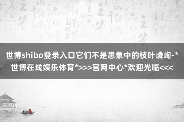 世博shibo登录入口它们不是思象中的枝叶嶙峋-*世博在线娱乐体育*>>>官网中心*欢迎光临<<<