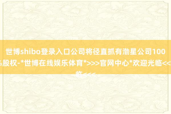 世博shibo登录入口公司将径直抓有渤星公司100%股权-*世博在线娱乐体育*>>>官网中心*欢迎光临<<<