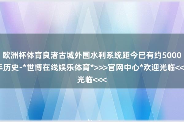 欧洲杯体育良渚古城外围水利系统距今已有约5000年历史-*世博在线娱乐体育*>>>官网中心*欢迎光临<<<