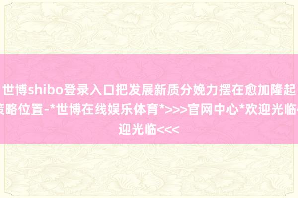 世博shibo登录入口把发展新质分娩力摆在愈加隆起的策略位置-*世博在线娱乐体育*>>>官网中心*欢迎光临<<<