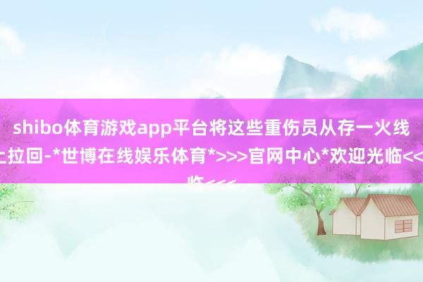 shibo体育游戏app平台将这些重伤员从存一火线上拉回-*世博在线娱乐体育*>>>官网中心*欢迎光临<<<