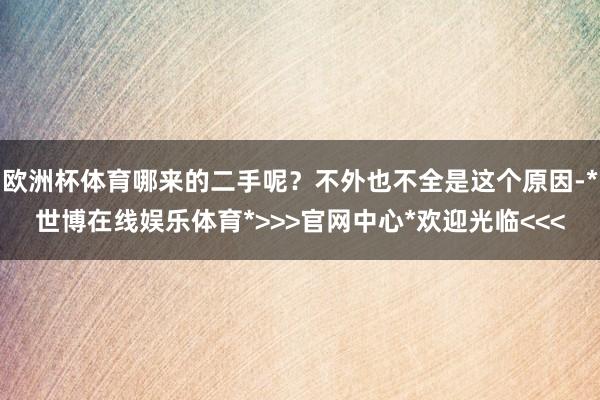 欧洲杯体育哪来的二手呢？不外也不全是这个原因-*世博在线娱乐体育*>>>官网中心*欢迎光临<<<