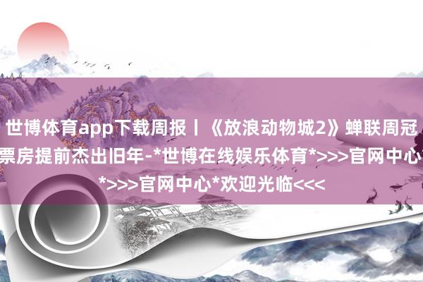世博体育app下载周报丨《放浪动物城2》蝉联周冠，助力贺岁档票房提前杰出旧年-*世博在线娱乐体育*>>>官网中心*欢迎光临<<<