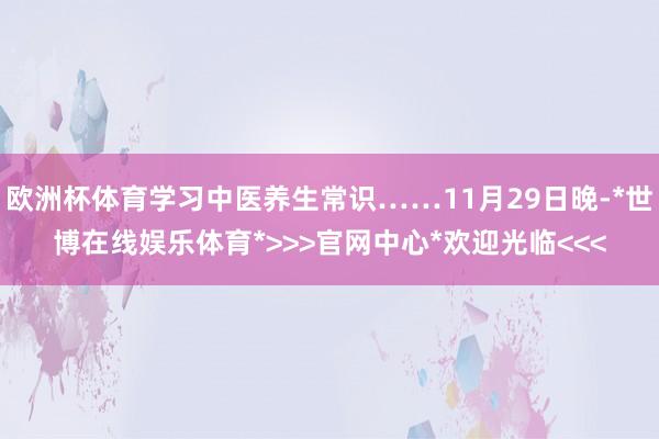 欧洲杯体育学习中医养生常识……11月29日晚-*世博在线娱乐体育*>>>官网中心*欢迎光临<<<