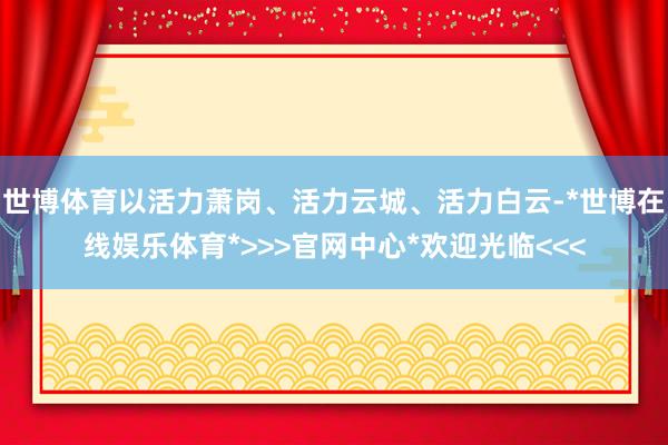 世博体育以活力萧岗、活力云城、活力白云-*世博在线娱乐体育*>>>官网中心*欢迎光临<<<