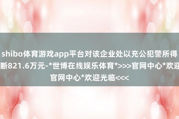 shibo体育游戏app平台对该企业处以充公犯警所得和罚金推断821.6万元-*世博在线娱乐体育*>>>官网中心*欢迎光临<<<