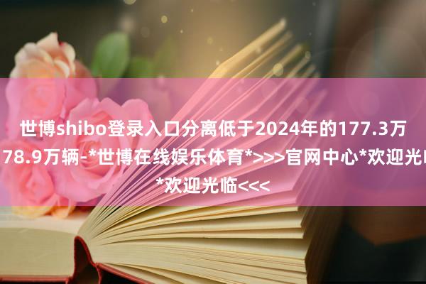 世博shibo登录入口分离低于2024年的177.3万辆和178.9万辆-*世博在线娱乐体育*>>>官网中心*欢迎光临<<<