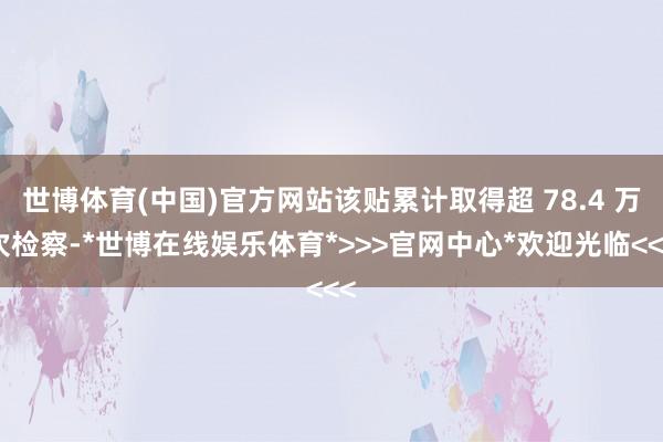 世博体育(中国)官方网站该贴累计取得超 78.4 万次检察-*世博在线娱乐体育*>>>官网中心*欢迎光临<<<