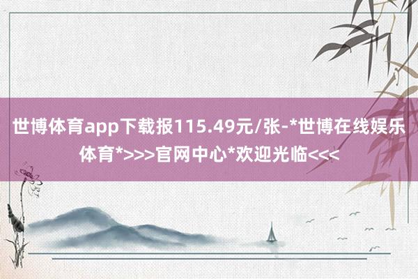 世博体育app下载报115.49元/张-*世博在线娱乐体育*>>>官网中心*欢迎光临<<<